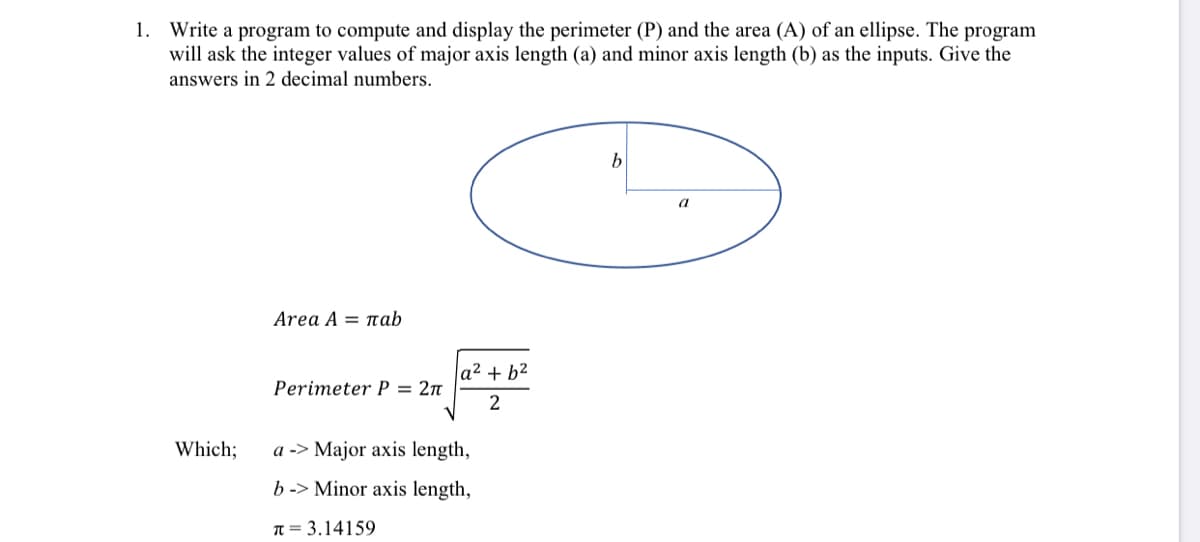 1. Write a program to compute and display the perimeter (P) and the area (A) of an ellipse. The program
will ask the integer values of major axis length (a) and minor axis length (b) as the inputs. Give the
answers in 2 decimal numbers.
b
a
Area A πab
|a² + b²
Perimeter P = 2n
2
Which;
a -> Major axis length,
b -> Minor axis length,
T = 3.14159
