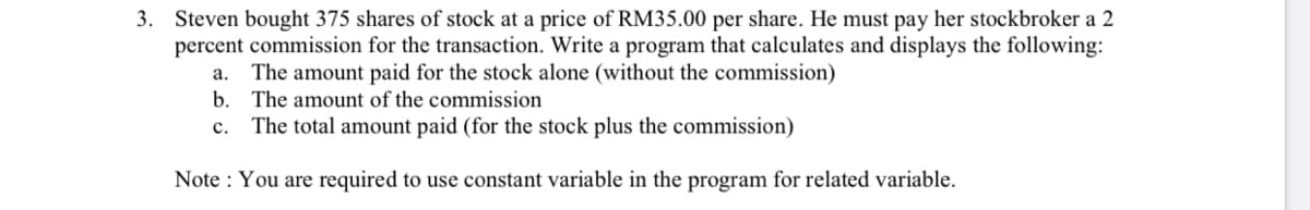 3. Steven bought 375 shares of stock at a price of RM35.00 per share. He must pay her stockbroker a 2
percent commission for the transaction. Write a program that calculates and displays the following:
The amount paid for the stock alone (without the commission)
b. The amount of the commission
а.
с.
The total amount paid (for the stock plus the commission)
Note : You are required to use constant variable in the program for related variable.
