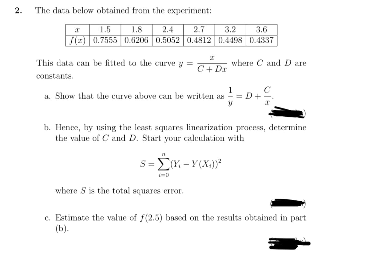 2.
The data below obtained from the experiment:
1.5
1.8
2.4
2.7
3.2
3.6
f(x) | 0.7555 | 0.6206 | 0.5052 0.4812 0.4498 | 0.4337
This data can be fitted to the curve y =
where C and D are
C + Dx
constants.
a. Show that the curve above can be written as
D+-.
b. Hence, by using the least squares linearization process, determine
the value of C and D. Start your calculation with
S= ΣΥ- Y(X)>
i=0
where S is the total squares error.
c. Estimate the value of f (2.5) based on the results obtained in part
(b).
