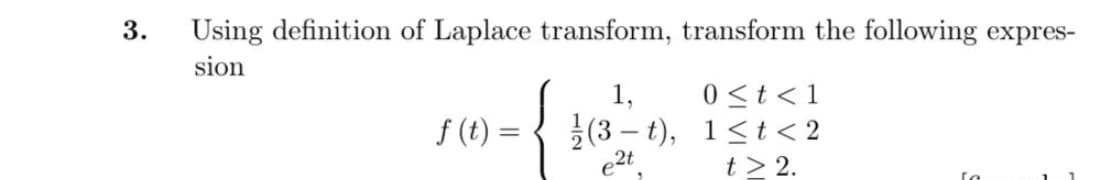 3.
Using definition of Laplace transform, transform the following expres-
sion
0 <t<1
(3 – t), 1<t< 2
t > 2.
1,
f (t) =
e2t.
