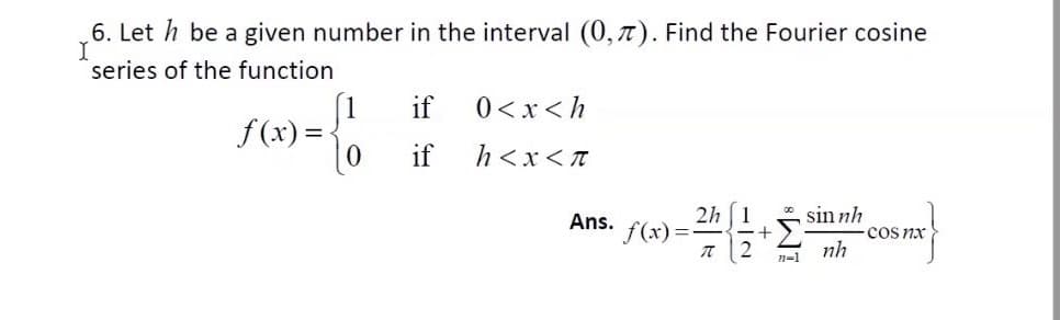 6. Let h be a given number in the interval (0, 7). Find the Fourier cosine
series of the function
[1
f (x) =-
0<x<h
h<x<T
2h (1
f(x) =
Ans.
sin nh
cos nx
nh
n=1
