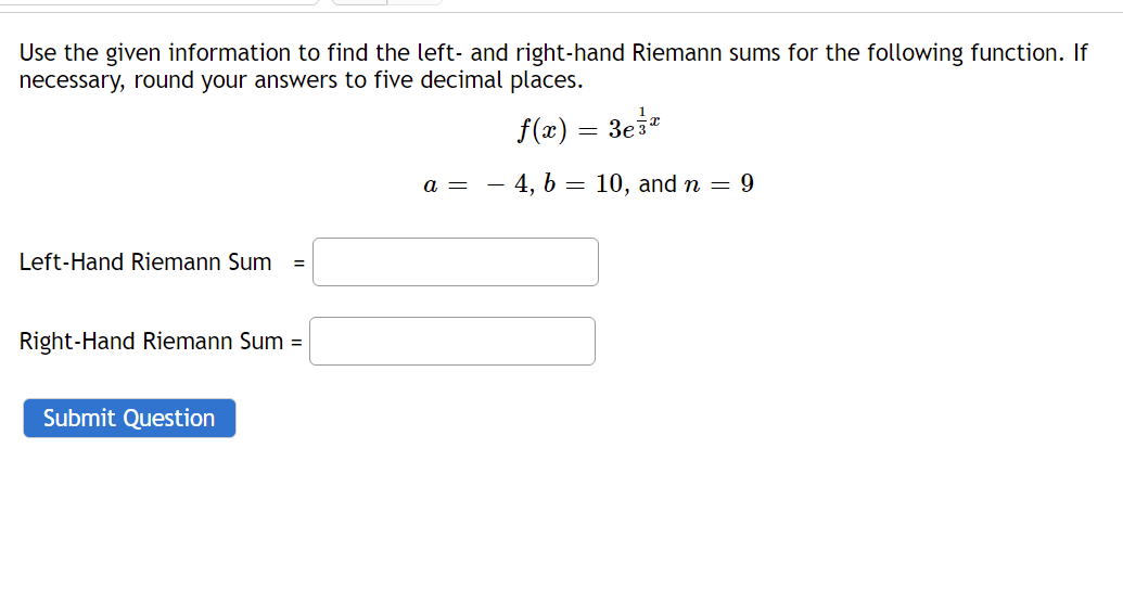 Use the given information to find the left- and right-hand Riemann sums for the following function. If
necessary, round your answers to five decimal places.
f(x) = 3ei*
a =
- 4, b = 10, and n = 9
Left-Hand Riemann Sum
%3D
Right-Hand Riemann Sum =
Submit Question
