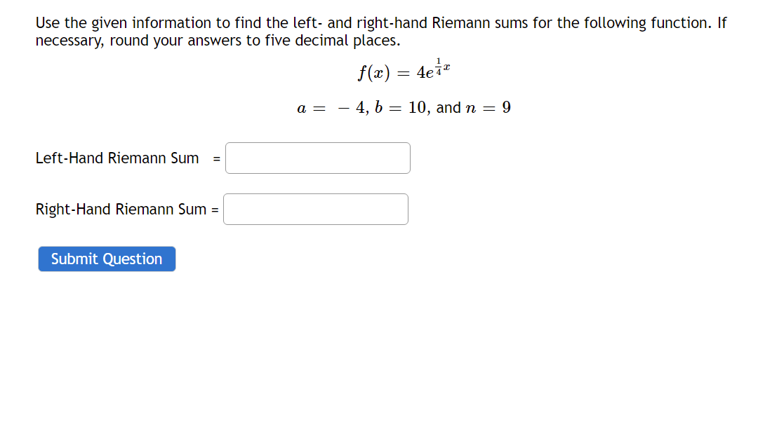 Use the given information to find the left- and right-hand Riemann sums for the following function. If
necessary, round your answers to five decimal places.
f(x) = 4ei*
a = - 4, b = 10, and n = 9
Left-Hand Riemann Sum
Right-Hand Riemann Sum =
Submit Question
