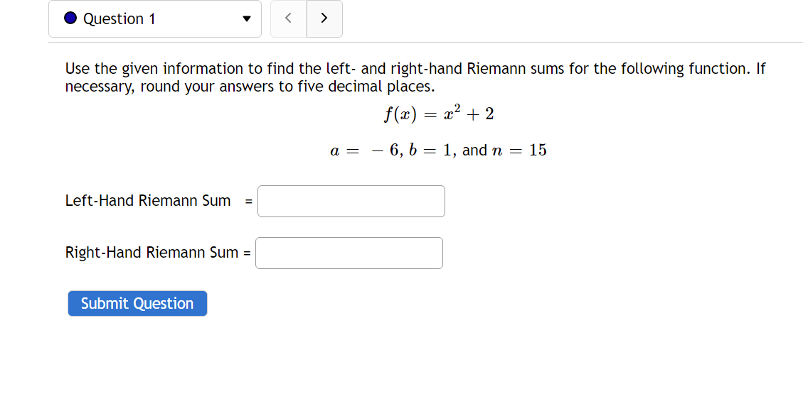 Question 1
>
Use the given information to find the left- and right-hand Riemann sums for the following function. If
necessary, round your answers to five decimal places.
f(x) = x? + 2
a = - 6, b = 1, and n = 15
Left-Hand Riemann Sum
Right-Hand Riemann Sum =
Submit Question
