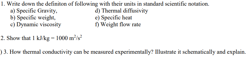 1. Write down the definiton of following with their units in standard scientific notation.
a) Specific Gravity,
b) Specific weight,
c) Dynamic viscosity
d) Thermal diffusivity
e) Specific heat
f) Weight flow rate
2. Show that 1 kJ/kg = 1000 m²/s?
) 3. How thermal conductivity can be measured experimentally? Illustrate it schematically and explain.
