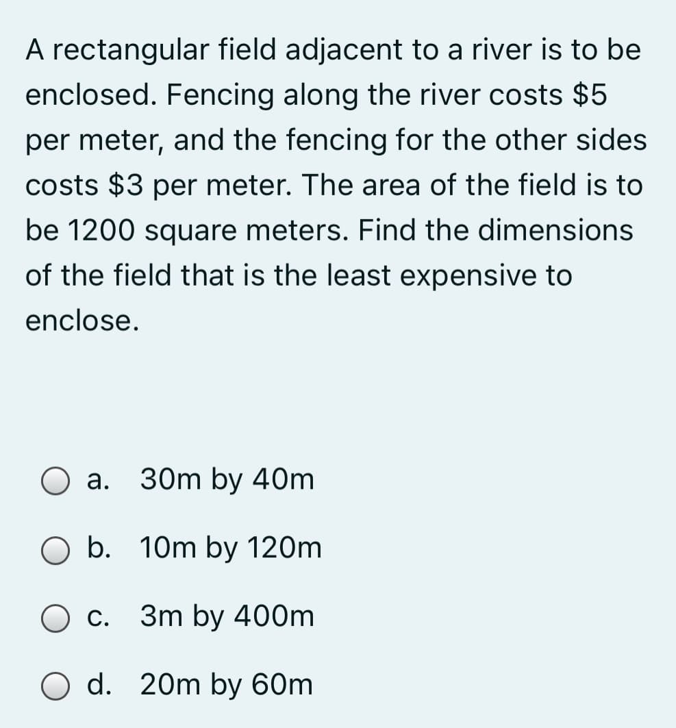 A rectangular field adjacent to a river is to be
enclosed. Fencing along the river costs $5
per meter, and the fencing for the other sides
costs $3 per meter. The area of the field is to
be 1200 square meters. Find the dimensions
of the field that is the least expensive to
enclose.
30m by 40m
b.
10m by 120m
O c.
3m by 400m
O d. 20m by 60m
a.