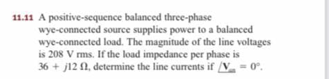 11.11 A positive-scquence balanced three-phase
wye-connected source supplies power to a balanced
wye-connected load. The magnitude of the line voltages
is 208 V rms. If the load impedance per phase is
36 + j12 N, determine the line currents if /V = 0°.
