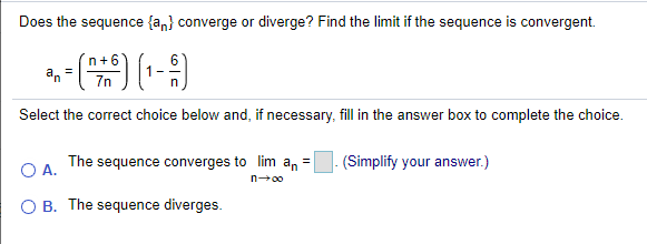 Does the sequence {an} converge or diverge? Find the limit if the sequence is convergent.
n+6
7n
Select the correct choice below and, if necessary, fill in the answer box to complete the choice.
The sequence converges to lim an =
(Simplify your answer.)
OA.
n00
B. The sequence diverges.
