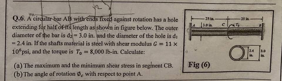 Q.6. A circular bar AB with ends fixed against rotation has a hole
extending for half of its length as shown in figure below. The outer
diameter of the bar is d2 = 3.0 in. and the diameter of the hole is di
= 2.4 in. If the shafts material is steel with shear modulus G
-25 in-
25 in.-
4 3.0 in.
To
11 x
OF
10 psi, and the torque is T, = 8,000 lb-in. Calculate:
2.4
in.
3.0
in.
Fig (6)
(a) The maximum and the minimum shear stress in segment CB.
(b) The angle of rotation Ø, with respect to point A.
