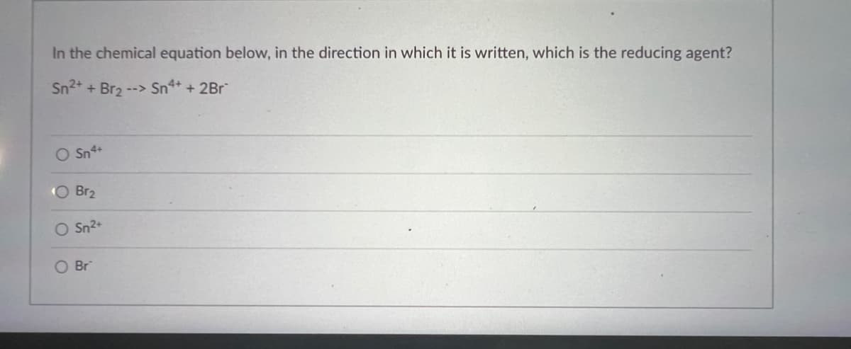 In the chemical equation below, in the direction in which it is written, which is the reducing agent?
Sn²+ + Br₂ --> Sn4+ + 2Br
O Sn4+
O Br₂
Sn²+
O Br