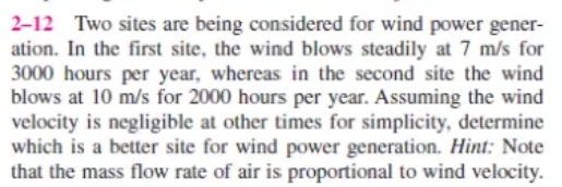 2-12 Two sites are being considered for wind power gener-
ation. In the first site, the wind blows steadily at 7 m/s for
3000 hours per year, whereas in the second site the wind
blows at 10 m/s for 2000 hours per year. Assuming the wind
velocity is negligible at other times for simplicity, determine
which is a better site for wind power generation. Hint: Note
that the mass flow rate of air is proportional to wind velocity.
