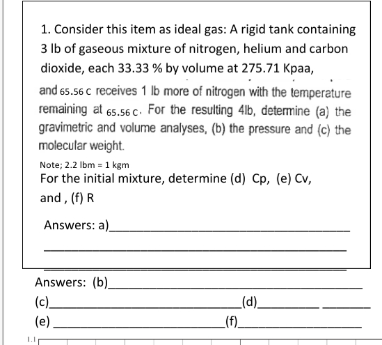 1. Consider this item as ideal gas: A rigid tank containing
3 lb of gaseous mixture of nitrogen, helium and carbon
dioxide, each 33.33 % by volume at 275.71 Kpaa,
and 65.56 c receives 1 lb more of nitrogen with the temperature
remaining at 65.56 c. For the resulting 4lb, determine (a) the
gravimetric and volume analyses, (b) the pressure and (c) the
molecular weight.
1.1
Note; 2.2 lbm = 1 kgm
For the initial mixture, determine (d) Cp, (e) Cv,
and, (f) R
Answers: a)
Answers: (b)_
(c)_
(e)
_(f).
(d)_