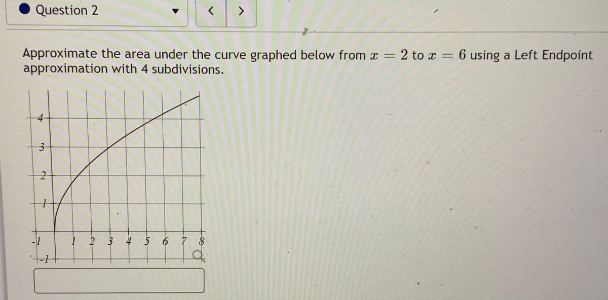 Question 2
Approximate the area under the curve graphed below from x = 2 to x = 6 using a Left Endpoint
approximation with 4 subdivisions.
%3D
4
-1
3 4 56 7
