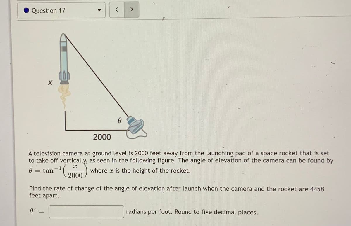 Question 17
<.
2000
A television camera at ground level is 2000 feet away from the launching pad of a space rocket that is set
to take off vertically, as seen in the following figure. The angle of elevation of the camera can be found by
1
= tan
where x is the height of the rocket.
2000
Find the rate of change of the angle of elevation after launch when the camera and the rocket are 4458
feet apart.
0' =
radians per foot. Round to five decimal places.
%3D
