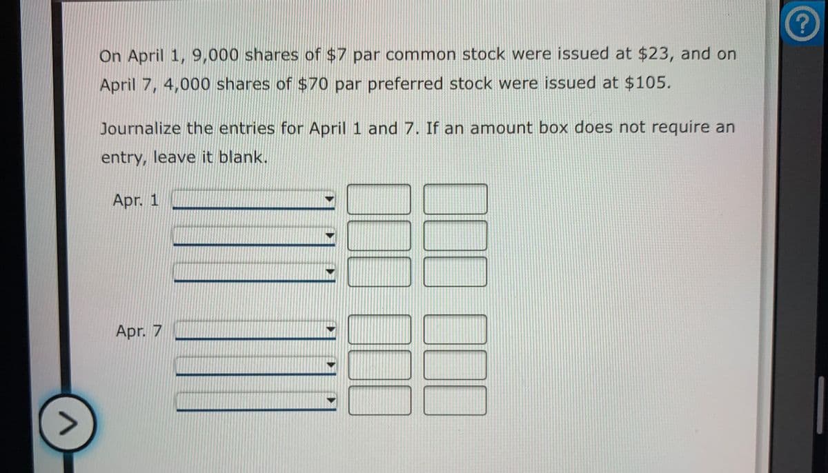 On April 1, 9,000 shares of $7 par common stock were issued at $23, and on
April 7, 4,000 shares of $70 par preferred stock were issued at $105.
Journalize the entries for April 1 and 7. If an amount box does not require an
entry, leave it blank.
Apr. 1
Apr. 7
