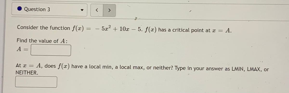 Question 3
<>
Consider the function f(x)
- 5x2 + 10x -
5. f(x) has a critical point at x = A.
Find the value of A:
%3D
At x = A, does f(x) have a local min, a local max, or neither? Type in your answer as LMIN, LMAX, or
NEITHER.
