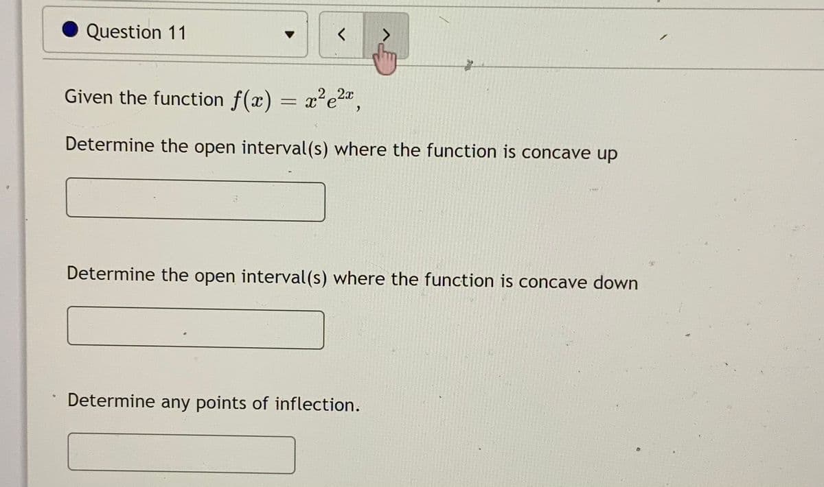 Question 11
<.
Given the function f(x) = x?e2,
Determine the open interval(s) where the function is concave up
Determine the open interval(s) where the function is concave down
Determine any points of inflection.

