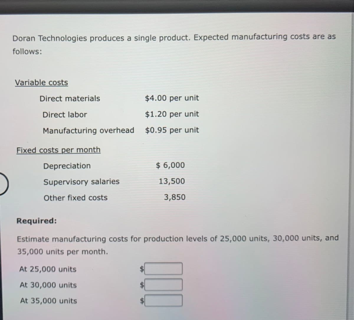 Doran Technologies produces a single product. Expected manufacturing costs are as
follows:
Variable costs
Direct materials
$4.00 per unit
Direct labor
$1.20 per unit
Manufacturing overhead $0.95 per unit
Fixed costs per month
Depreciation
$ 6,000
Supervisory salaries
13,500
Other fixed costs
3,850
Required:
Estimate manufacturing costs for production levels of 25,000 units, 30,000 units, and
35,000 units per month.
At 25,000 units
At 30,000 units
At 35,000 units
II
%24
%24
%24
