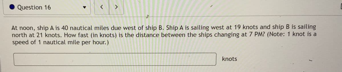 Question 16
<>
At noon, ship A is 40 nautical miles due west of ship B. Ship A is sailing west at 19 knots and ship B is sailing
north at 21 knots. How fast (in knots) is the distance between the ships changing at 7 PM? (Note: 1 knot is a
speed of 1 nautical mile per hour.)
knots
