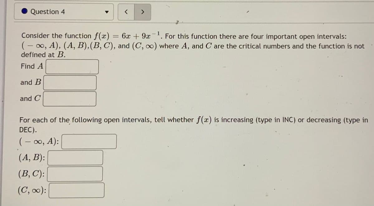 Question 4
く
<>
Consider the function f(x) = 6x + 9 . For this function there are four important open intervals:
(- 00, A), (A, B),(B, C), and (C, o) where A, and C are the critical numbers and the function is not
defined at B.
|
Find A
and B
and C
For each of the following open intervals, tell whether f(x) is increasing (type in INC) or decreasing (type in
DEC).
(- 0, A):
|
(A, B):
(B, C):
(C, ):
