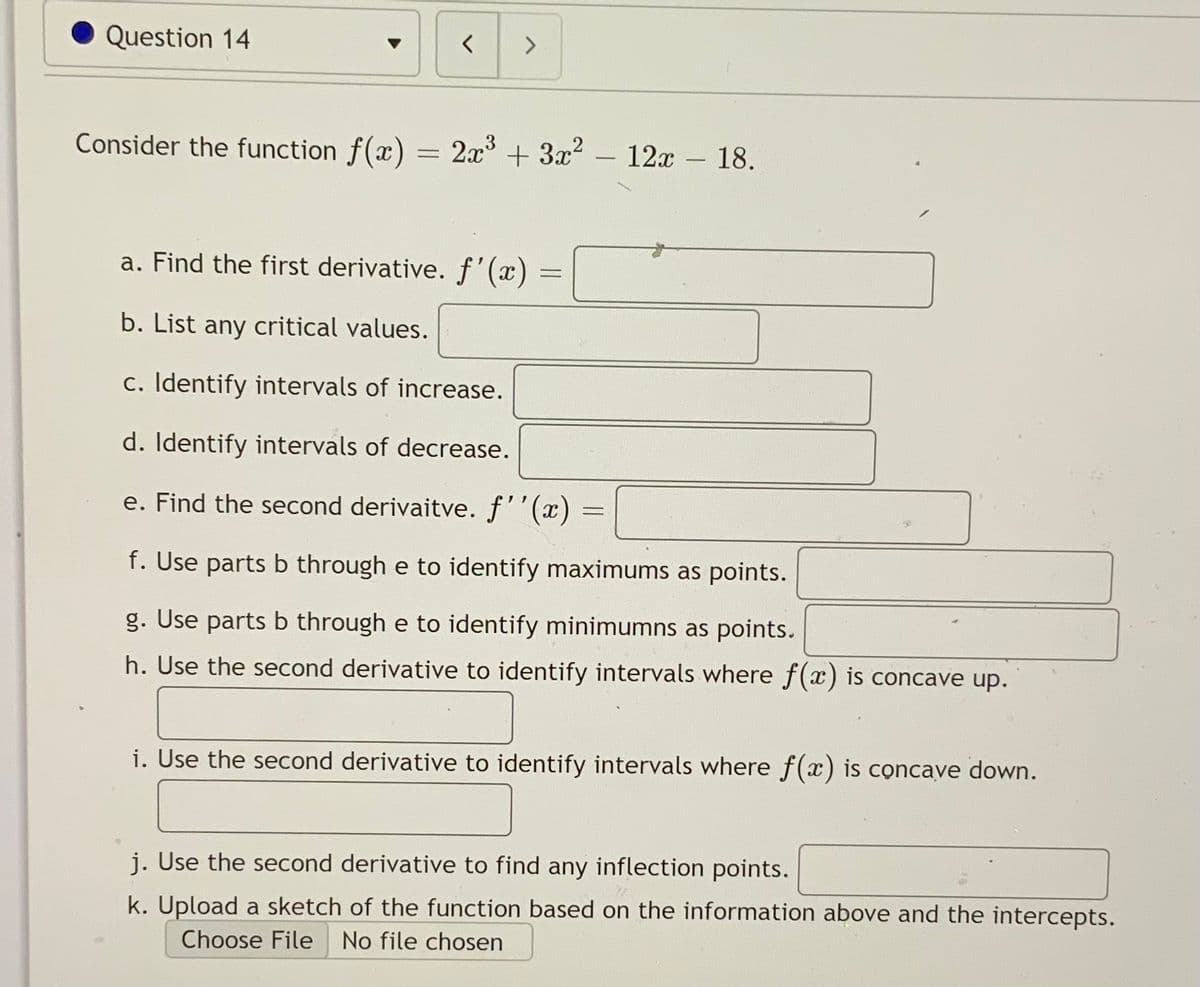Question 14
Consider the function f(x) = 2x° + 3x2
12x – 18.
a. Find the first derivative. f'(x) =
b. List any critical values.
c. Identify intervals of increase.
d. Identify intervals of decrease.
e. Find the second derivaitve. f''(x) =
f. Use parts b through e to identify maximums as points.
g. Use parts b through e to identify minimumns as points.
h. Use the second derivative to identify intervals where f(x) is concave up.
i. Use the second derivative to identify intervals where f(x) is concave down.
j. Use the second derivative to find any inflection points.
k. Upload a sketch of the function based on the information above and the intercepts.
Choose File
No file chosen
