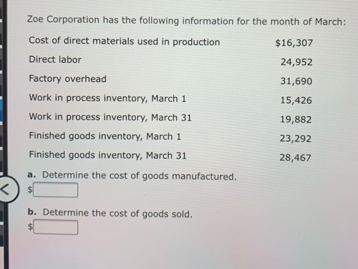 Zoe Corporation has the following information for the month of March:
Cost of direct materials used in production
$16,307
Direct labor
24,952
Factory overhead
31,690
Work in process inventory, March 1
15,426
Work in process inventory, March 31
19,882
Finished goods inventory, March 1
23,292
Finished goods inventory, March 31
28,467
a. Determine the cost of goods manufactured.
b. Determine the cost of goods sold.
%24
%24
