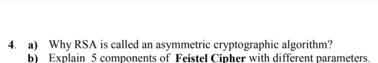 4. a) Why RSA is called an asymmetric cryptographic algorithm?
b) Explain 5 components of Feistel Cipher with different parameters.
