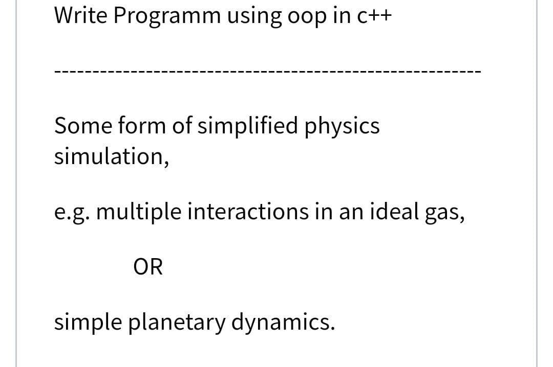 Write Programm using oop in c++
Some form of simplified physics
simulation,
e.g. multiple interactions in an ideal gas,
OR
simple planetary dynamics.
