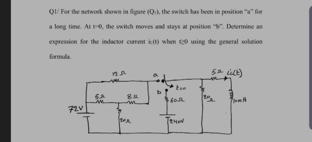 Q1/ For the network shown in figure (Qi), the switch has been in position "a" for
a long time. At t-0, the switch moves and stays at position "b". Determine an
expression for the inductor current iL(t) when 20 using the general solution
formula.
5s iilt)
12R
60L
20
lom R
72V
202
T24ov
