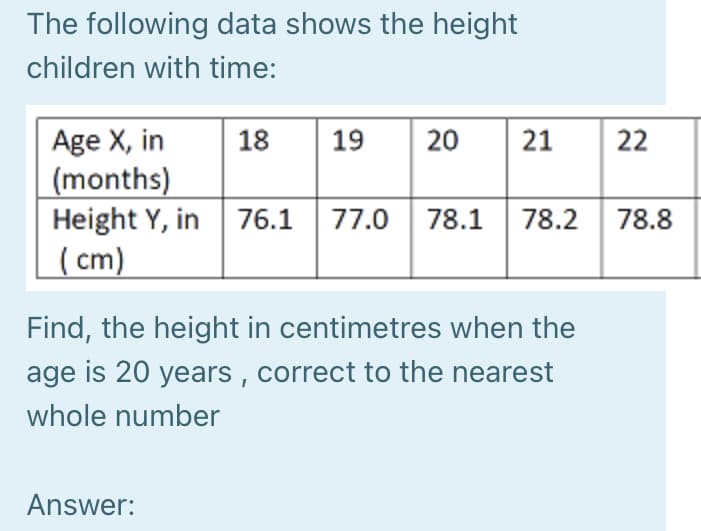 The following data shows the height
children with time:
Age X, in
(months)
Height Y, in
( cm)
18
19
20
21
22
76.1 77.0 78.1 78.2 78.8
Find, the height in centimetres when the
age is 20 years , correct to the nearest
whole number
Answer:
