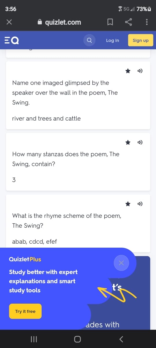 3:56
* 5G „ill 73% ž
A quizlet.com
EQ
Log in
Sign up
4)
Name one imaged glimpsed by the
speaker over the wall in the poem, The
Swing.
river and trees and cattle
4)
How many stanzas does the poem, The
Swing, contain?
3
4)
What is the rhyme scheme of the poem,
The Swing?
abab, cdcd, efef
Quizlet Plus
Study better with expert
explanations and smart
study tools
t's
Try it free
ades with
II
