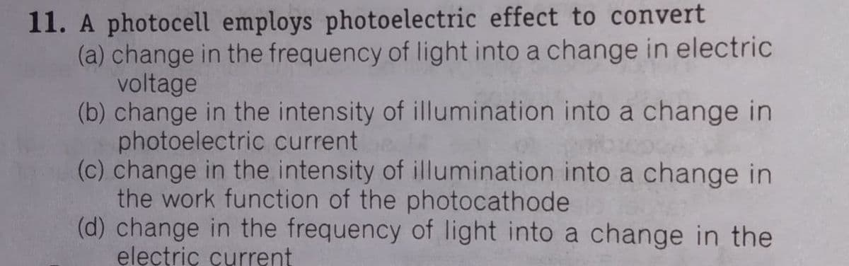 11. A photocell employs photoelectric effect to convert
(a) change in the frequency of light into a change in electric
voltage
(b) change in the intensity of illumination into a change in
photoelectric current
(c) change in the intensity of illumination into a change in
the work function of the photocathode
(d) change in the frequency of light into a change in the
electriç çurrent
