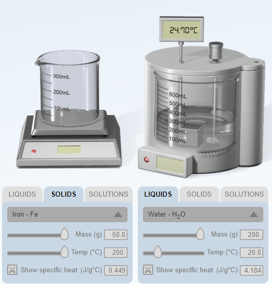 24.10°C
-300mL
-600mL
- 200mL
500mL
- 100mL-
400mL
300mL
200ml
100mL
SOLIDS
SOLUTIONS
SOLUTIONS
LIQUIDS
LIQUIDS
SOLIDS
Water - H20
Iron - Fe
Mass (g)
200.
Mass (g)
50.0
Temp (°C)
20.0
| Temp (°C)
200.
Show specific heat (J/g°C) 4.184
Show specific heat (J/g°C) 0.449
