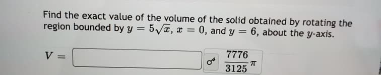 Find the exact value of the volume of the solid obtained by rotating the
region bounded by y = 5/T, x
0, and y = 6, about the y-axis.
7776
V =
3125
