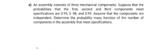 a) An assembly consists of three mechanical components. Suppose that the
probabilities that the first, second and third components meet
specifications are 0.95, 0.98, and 0.99. Assume that the components are
independent. Determine the probability mass function of the number of
components in the assembly that meet specifications.
