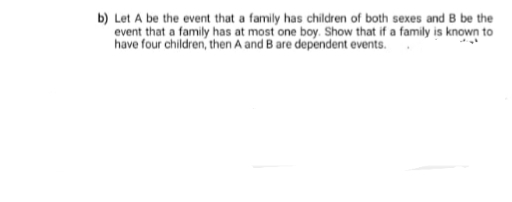 b) Let A be the event that a family has children of both sexes and B be the
event that a family has at most one boy. Show that if a family is known to
have four children, then A and B are dependent events.
