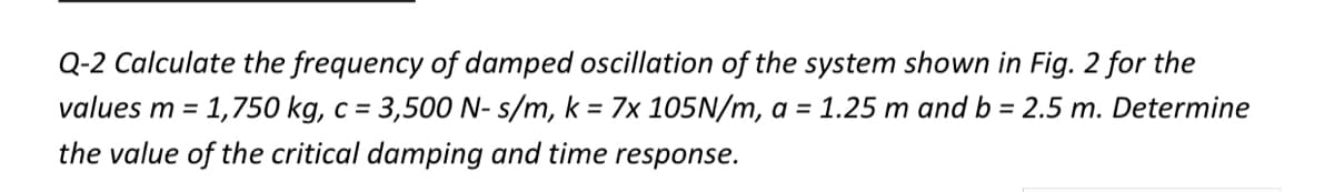 Q-2 Calculate the frequency of damped oscillation of the system shown in Fig. 2 for the
values m =
1,750 kg, c = 3,500 N- s/m, k = 7x 105N/m, a = 1.25 m and b = 2.5 m. Determine
the value of the critical damping and time response.
