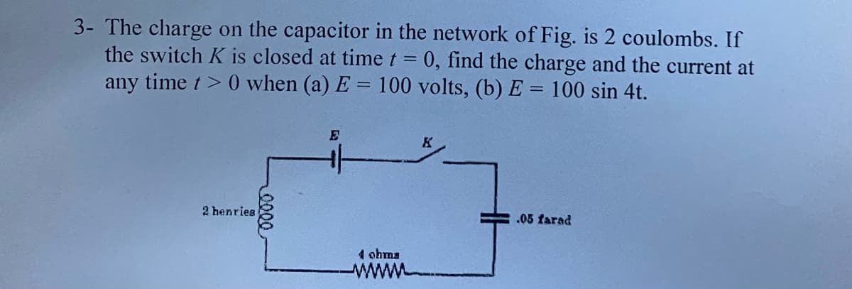 3- The charge on the capacitor in the network of Fig. is 2 coulombs. If
the switch K is closed at time t = 0, find the charge and the current at
any time t> 0 when (a) E = 100 volts, (b) E = 100 sin 4t.
E
2 henries
.05 farad
4 ohma
www
0000
