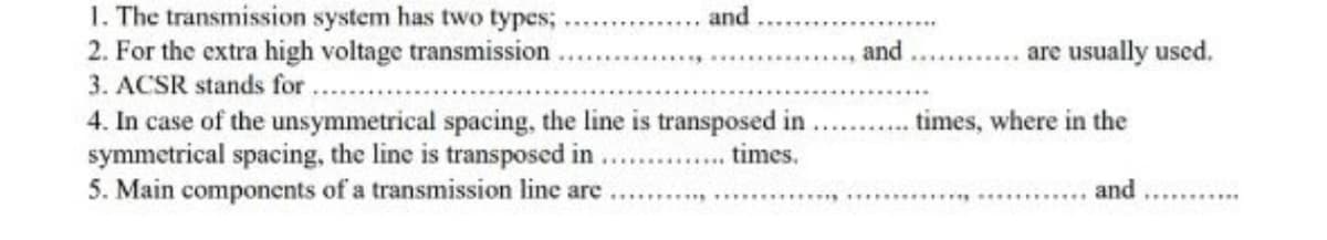 1. The transmission system has two types;
2. For the extra high voltage transmission
3. ACSR stands for
and
and
are usually used,
4. In case of the unsymmetrical spacing, the line is transposed in
symmetrical spacing, the line is transposed in
5. Main components of a transmission line are ..... ..
times, where in the
times.
...... .....
and
