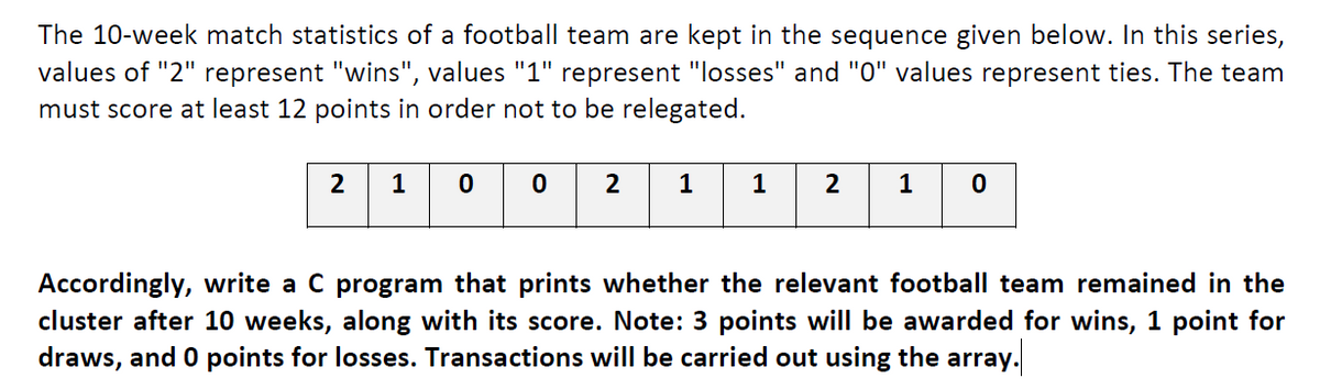 The 10-week match statistics of a football team are kept in the sequence given below. In this series,
values of "2" represent "wins", values "1" represent "losses" and "0" values represent ties. The team
must score at least 12 points in order not to be relegated.
2
1
0 0
2
1
1
2
1
Accordingly, write a C program that prints whether the relevant football team remained in the
cluster after 10 weeks, along with its score. Note: 3 points will be awarded for wins, 1 point for
draws, and 0 points for losses. Transactions will be carried out using the array.
