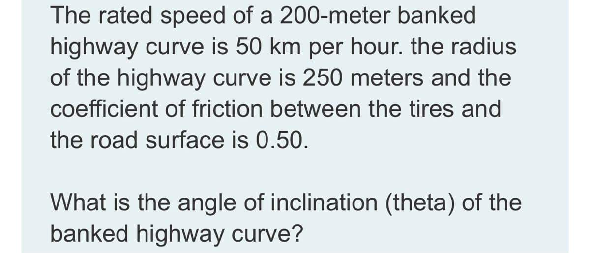 The rated speed of a 200-meter banked
highway curve is 50 km per hour. the radius
of the highway curve is 250 meters and the
coefficient of friction between the tires and
the road surface is 0.50.
What is the angle of inclination (theta) of the
banked highway curve?
