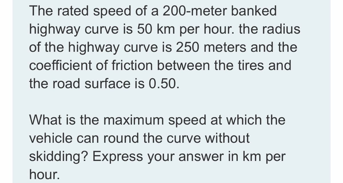 The rated speed of a 200-meter banked
highway curve is 50 km per hour. the radius
of the highway curve is 250 meters and the
coefficient of friction between the tires and
the road surface is 0.50.
What is the maximum speed at which the
vehicle can round the curve without
skidding? Express your answer in km per
hour.
