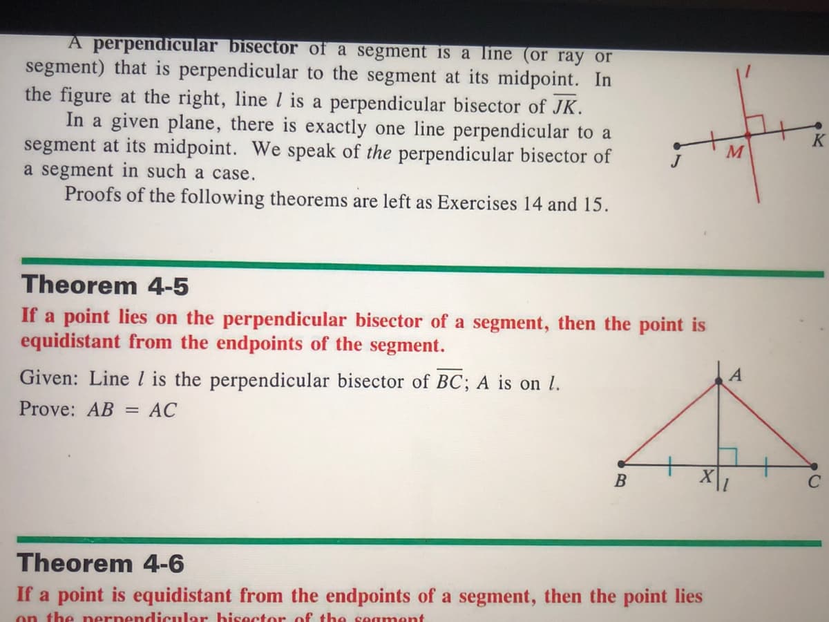 A perpendicular bisector of a segment is a line (or ray or
segment) that is perpendicular to the segment at its midpoint. In
the figure at the right, line l is a perpendicular bisector of JK.
In a given plane, there is exactly one line perpendicular to a
segment at its midpoint. We speak of the perpendicular bisector of
a segment in such a case.
Proofs of the following theorems are left as Exercises 14 and 15.
Theorem 4-5
If a point lies on the perpendicular bisector of a segment, then the point is
equidistant from the endpoints of the segment.
Given: Line l is the perpendicular bisector of BC; A is on l.
A
Prove: AB
АС
C
Theorem 4-6
If a point is equidistant from the endpoints of a segment, then the point lies
on the nernendicular hisector of the seament

