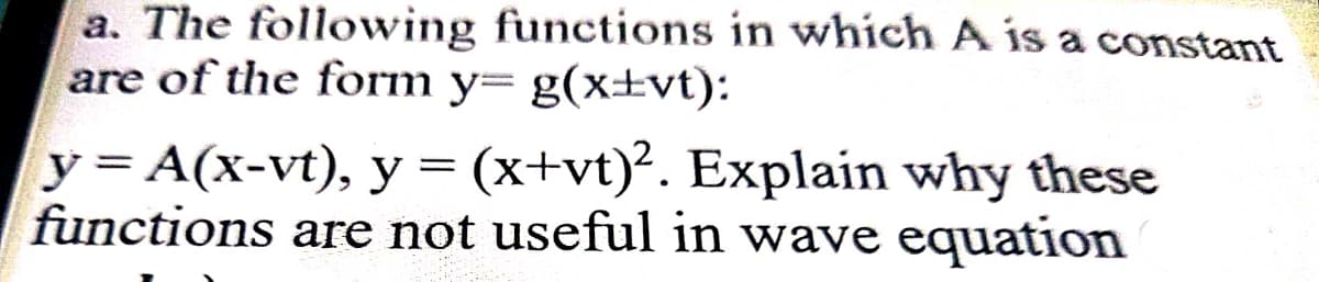 a. The following functions in which A is a constant
are of the form y= g(x±vt):
y = A(x-vt), y = (x+vt)². Explain why these
functions are not useful in wave equation
%3D
