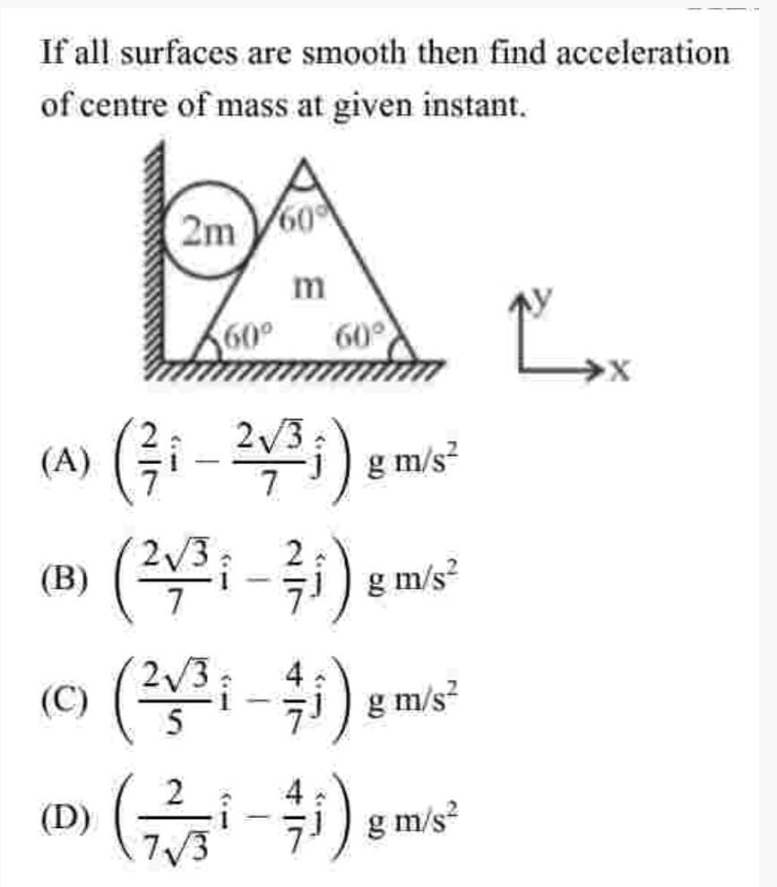 If all surfaces are smooth then find acceleration
of centre of mass at given instant.
2m 60
m
60°
60°
(A) (Gi- )
g m/s?
2/3
(B)
g m/s?
2/3
4
i-i) g m/s?
(C)
4
(D)
7/3
7i) g m/s?
