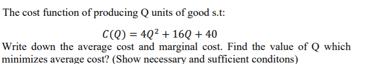 The cost function of producing Q units of good s.t:
C(Q) = 4Q² + 16Q + 40
Write down the average cost and marginal cost. Find the value of Q which
minimizes average cost? (Show necessary and sufficient conditons)
