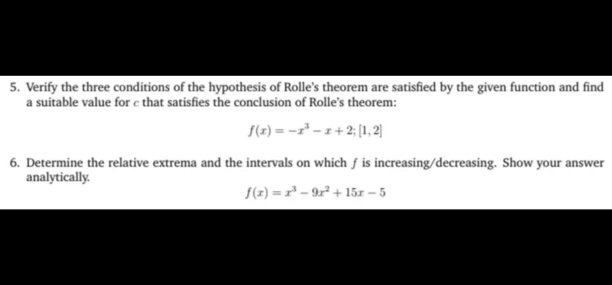 5. Verify the three conditions of the hypothesis of Rolle's theorem are satisfied by the given function and find
a suitable value for c that satisfies the conclusion of Rolle's theorem:
f(x) =−x³ = x + 2; [1, 2]
6. Determine the relative extrema and the intervals on which f is increasing/decreasing. Show your answer
analytically.
f(x) = x³ -9r² + 15x -5