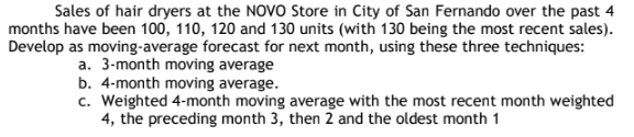 Sales of hair dryers at the NOVO Store in City of San Fernando over the past 4
months have been 100, 110, 120 and 130 units (with 130 being the most recent sales).
Develop as moving-average forecast for next month, using these three techniques:
a. 3-month moving average
b. 4-month moving average.
c. Weighted 4-month moving average with the most recent month weighted
4, the preceding month 3, then 2 and the oldest month 1
