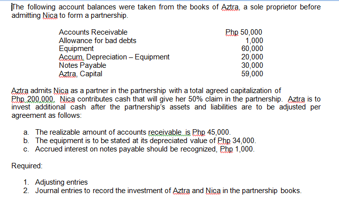The following account balances were taken from the books of Aztra, a sole proprietor before
admitting Nica to form a partnership.
Accounts Receivable
Php 50,000
1,000
60,000
20,000
30,000
59,000
Allowance for bad debts
Equipment
Accum. Depreciation – Equipment
Notes Payable
Aztra, Capital
Aztra admits Nica as a partner in the partnership with a total agreed capitalization of
Php 200,000. Nica contributes cash that will give her 50% claim in the partnership. Aztra is to
invest additional cash after the partnership's assets and liabilities are to be adjusted per
agreement as follows:
a. The realizable amount of accounts receivable is Php 45,000.
b. The equipment is to be stated at its depreciated value of Php 34,000.
c. Accrued interest on notes payable should be recognized, Php 1,000.
Required:
1. Adjusting entries
2. Journal entries to record the investment of Aztra and Nica in the partnership books.

