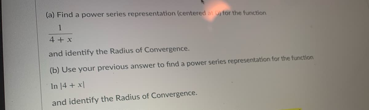 (a) Find a power series representation (centered at 0) for the function
1
4+ x
and identify the Radius of Convergence.
(b) Use your previous answer to find a power series representation for the function
In 14 + x|
and identify the Radius of Convergence.
